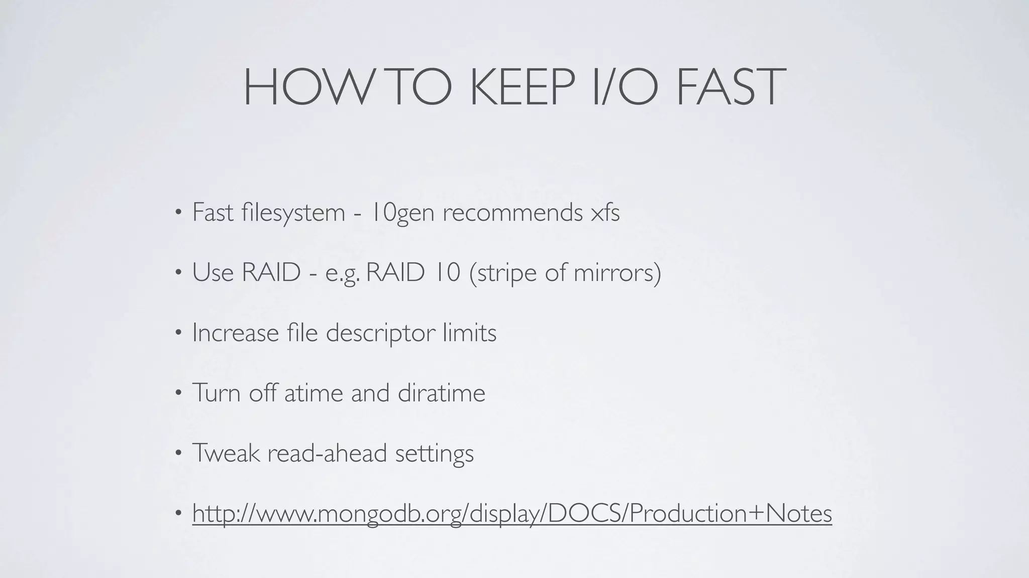 HOW TO KEEP I/O FAST

•   Fast ﬁlesystem - 10gen recommends xfs

•   Use RAID - e.g. RAID 10 (stripe of mirrors)

•   Increase ﬁle descriptor limits

•   Turn off atime and diratime

•   Tweak read-ahead settings

•   http://www.mongodb.org/display/DOCS/Production+Notes
 