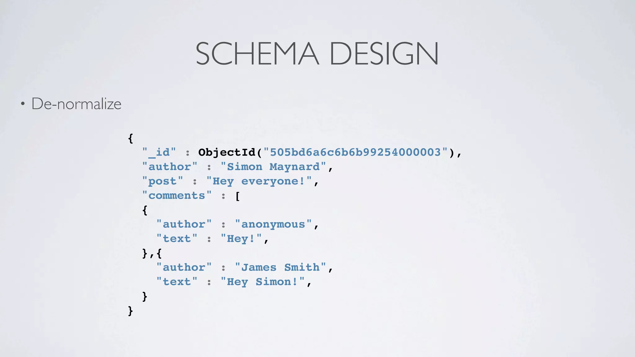 SCHEMA DESIGN
•   De-normalize
                   {
                       "_id" : ObjectId("505bd6a6c6b6b99254000003"),
                       "author" : "Simon Maynard",
                       "post" : "Hey everyone!",
                       "comments" : [
                       {
                         "author" : "anonymous",
                         "text" : "Hey!",
                       },{
                         "author" : "James Smith",
                         "text" : "Hey Simon!",
                       }
                   }
 