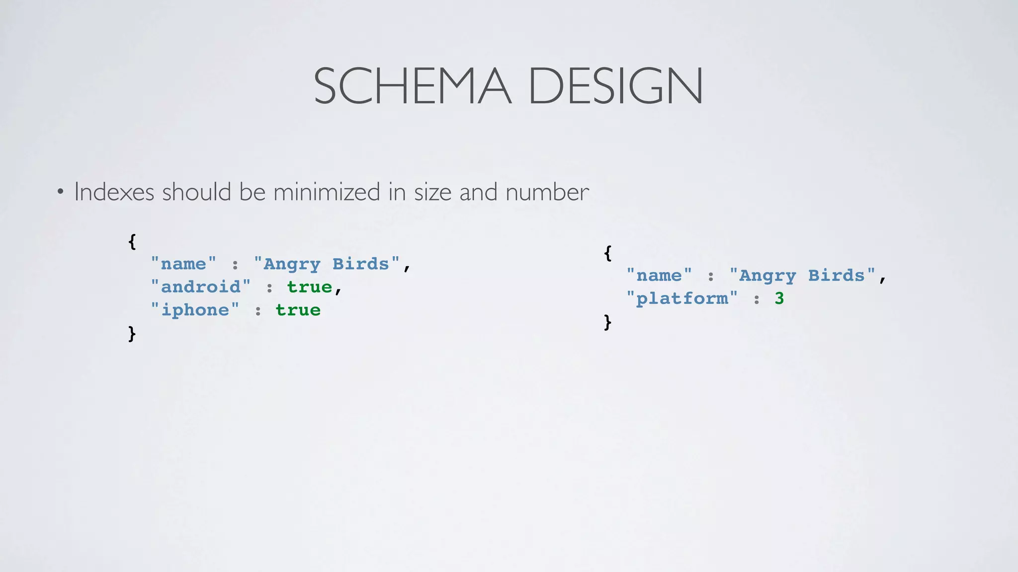SCHEMA DESIGN
•   Indexes should be minimized in size and number
        {
                                                     {
            "name" : "Angry Birds",
                                                         "name" : "Angry Birds",
            "android" : true,
                                                         "platform" : 3
            "iphone" : true
                                                     }
        }
 