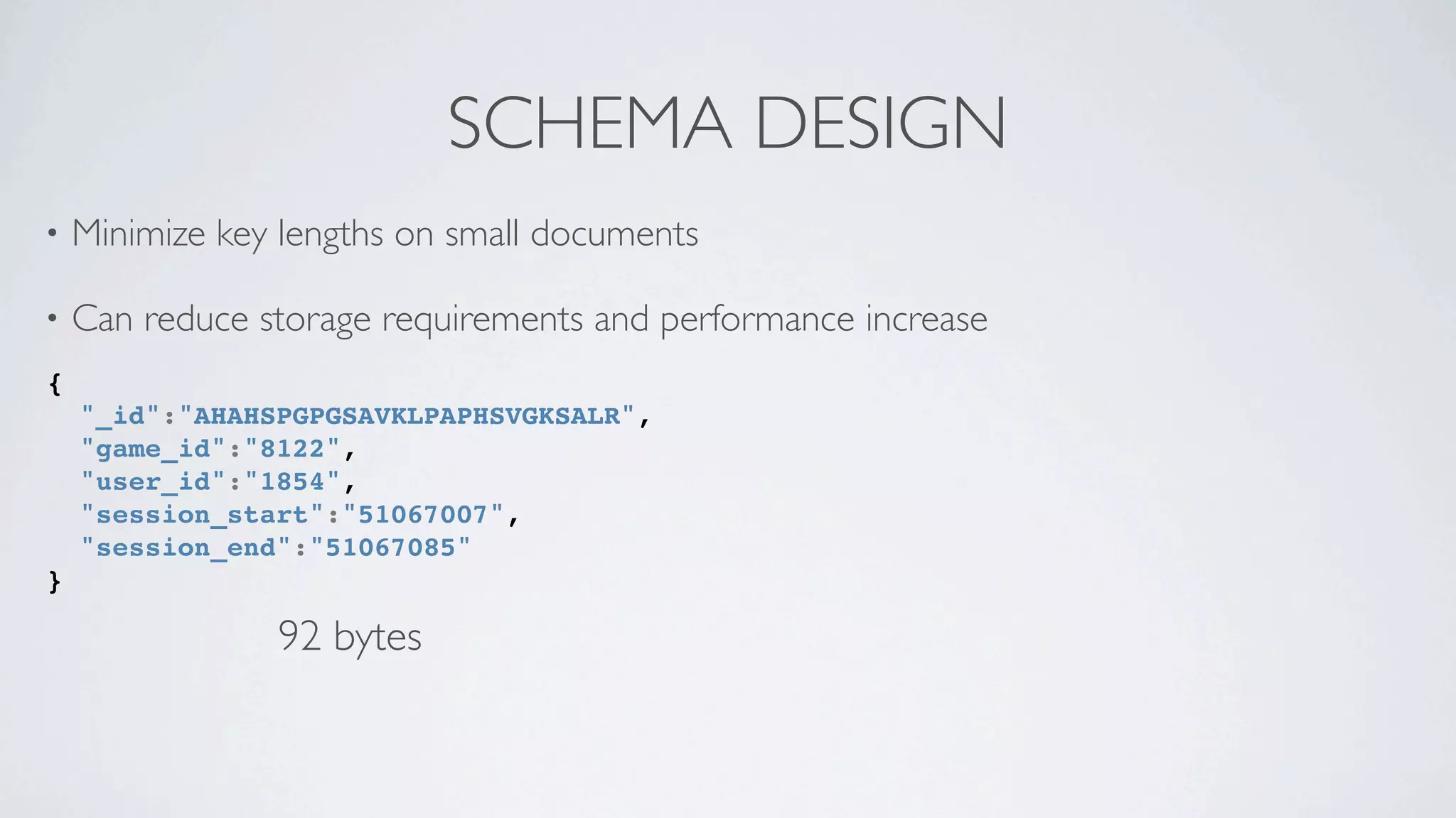 SCHEMA DESIGN
•   Minimize key lengths on small documents

•   Can reduce storage requirements and performance increase
{
    "_id":"AHAHSPGPGSAVKLPAPHSVGKSALR",
    "game_id":"8122",
    "user_id":"1854",
    "session_start":"51067007",
    "session_end":"51067085"
}

                92 bytes
 