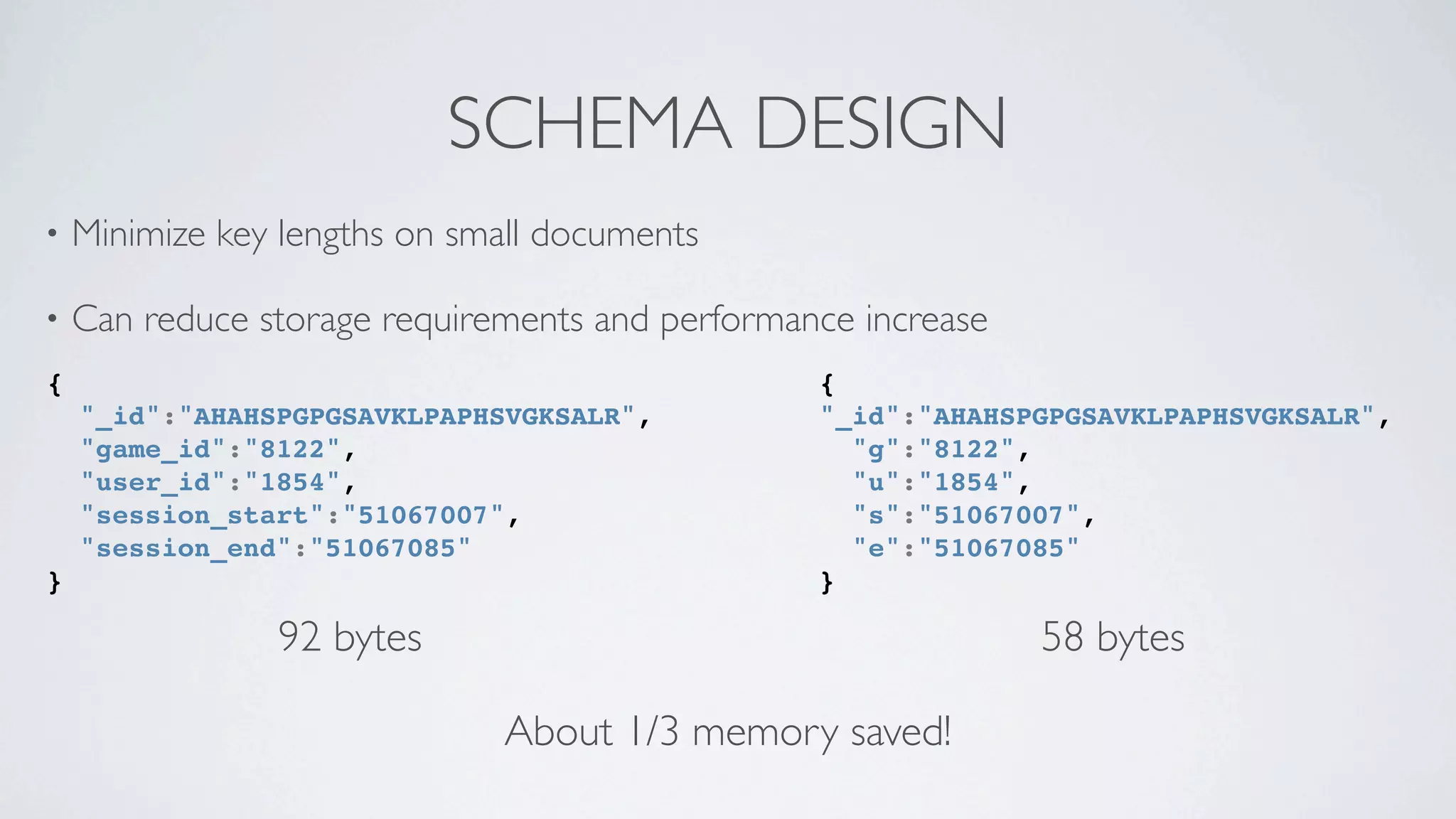 SCHEMA DESIGN
•   Minimize key lengths on small documents

•   Can reduce storage requirements and performance increase
{                                                {
    "_id":"AHAHSPGPGSAVKLPAPHSVGKSALR",          "_id":"AHAHSPGPGSAVKLPAPHSVGKSALR",
    "game_id":"8122",                              "g":"8122",
    "user_id":"1854",                              "u":"1854",
    "session_start":"51067007",                    "s":"51067007",
    "session_end":"51067085"                       "e":"51067085"
}                                                }

                92 bytes                                       58 bytes

                              About 1/3 memory saved!
 