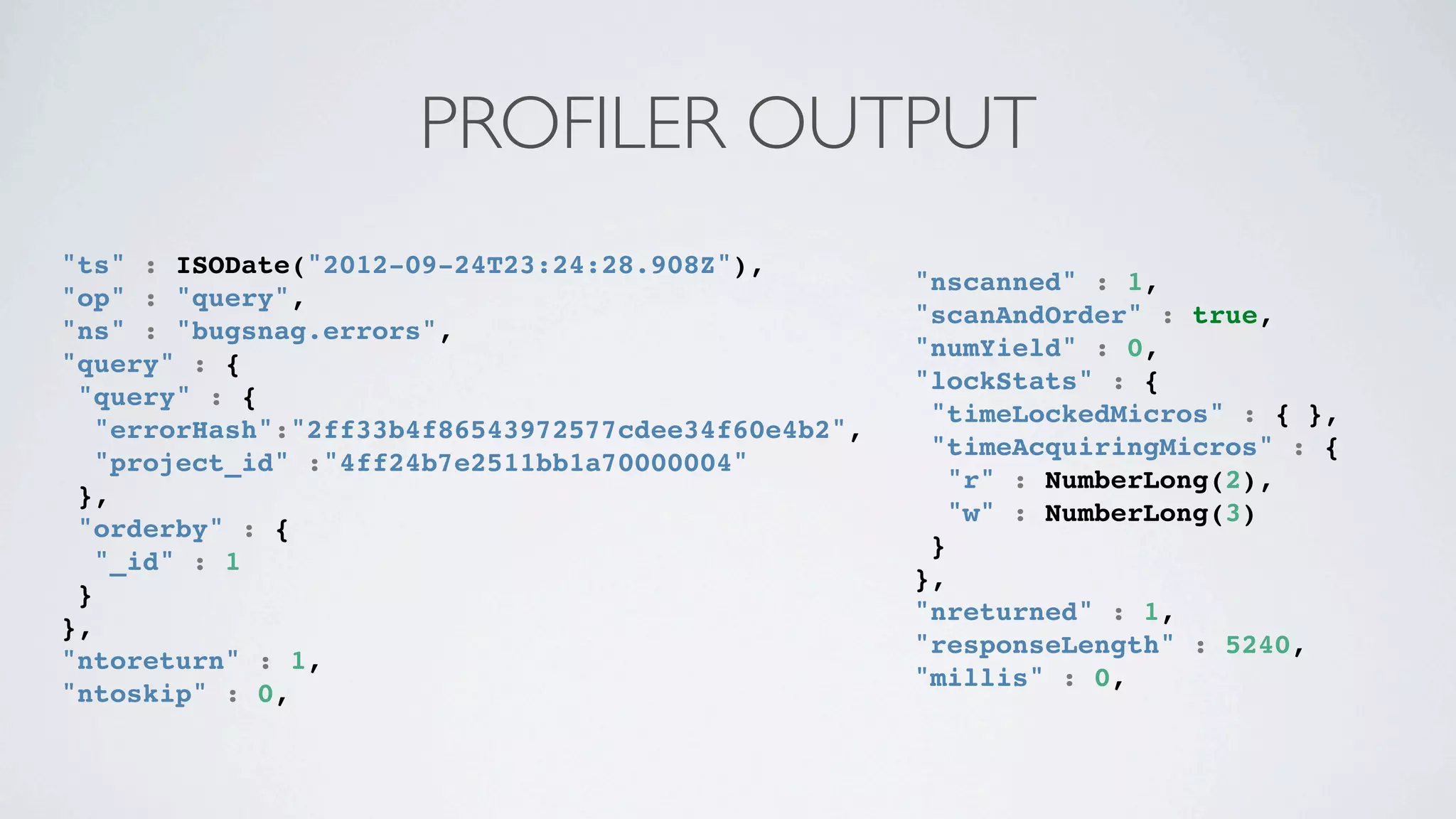 PROFILER OUTPUT
"ts" : ISODate("2012-09-24T23:24:28.908Z"),
                                                     "nscanned" : 1,
"op" : "query",
                                                     "scanAndOrder" : true,
"ns" : "bugsnag.errors",
                                                     "numYield" : 0,
"query" : {
                                                     "lockStats" : {
 "query" : {
                                                      "timeLockedMicros" : { },
   "errorHash":"2ff33b4f86543972577cdee34f60e4b2",
                                                      "timeAcquiringMicros" : {
   "project_id" :"4ff24b7e2511bb1a70000004"
                                                        "r" : NumberLong(2),
 },
                                                        "w" : NumberLong(3)
 "orderby" : {
                                                      }
   "_id" : 1
                                                     },
 }
                                                     "nreturned" : 1,
},
                                                     "responseLength" : 5240,
"ntoreturn" : 1,
                                                     "millis" : 0,
"ntoskip" : 0,
 