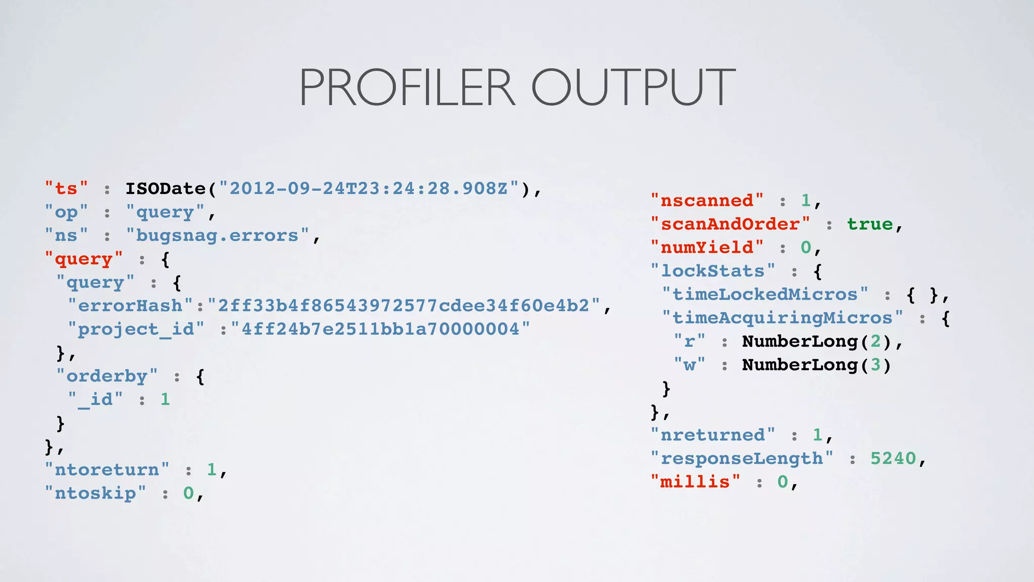 PROFILER OUTPUT
"ts" : ISODate("2012-09-24T23:24:28.908Z"),
                                                     "nscanned" : 1,
"op" : "query",
                                                     "scanAndOrder" : true,
"ns" : "bugsnag.errors",
                                                     "numYield" : 0,
"query" : {
                                                     "lockStats" : {
 "query" : {
                                                      "timeLockedMicros" : { },
   "errorHash":"2ff33b4f86543972577cdee34f60e4b2",
                                                      "timeAcquiringMicros" : {
   "project_id" :"4ff24b7e2511bb1a70000004"
                                                        "r" : NumberLong(2),
 },
                                                        "w" : NumberLong(3)
 "orderby" : {
                                                      }
   "_id" : 1
                                                     },
 }
                                                     "nreturned" : 1,
},
                                                     "responseLength" : 5240,
"ntoreturn" : 1,
                                                     "millis" : 0,
"ntoskip" : 0,
 