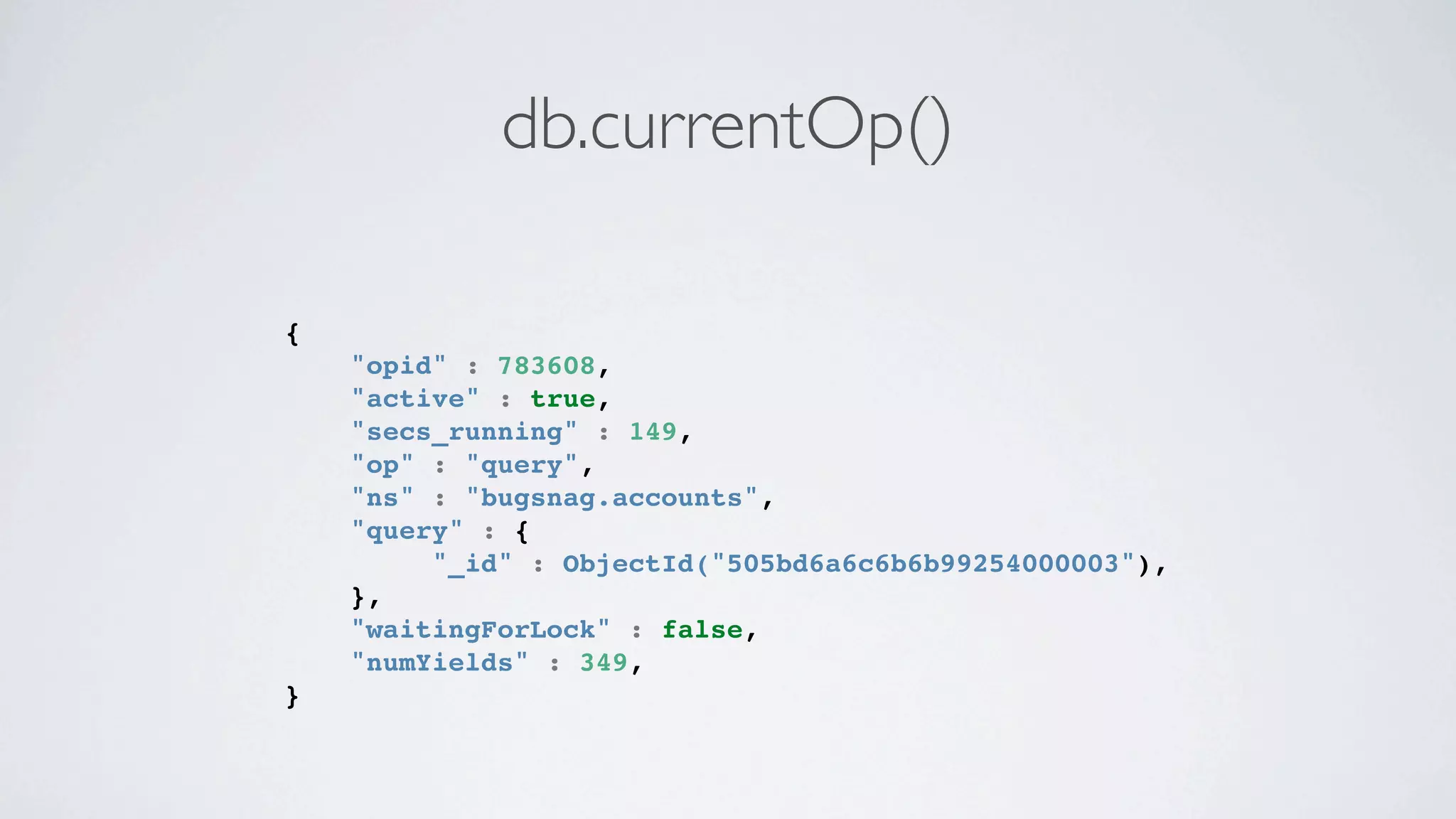 db.currentOp()

{
    "opid" : 783608,
    "active" : true,
    "secs_running" : 149,
    "op" : "query",
    "ns" : "bugsnag.accounts",
    "query" : {
         "_id" : ObjectId("505bd6a6c6b6b99254000003"),
    },
    "waitingForLock" : false,
    "numYields" : 349,
}
 