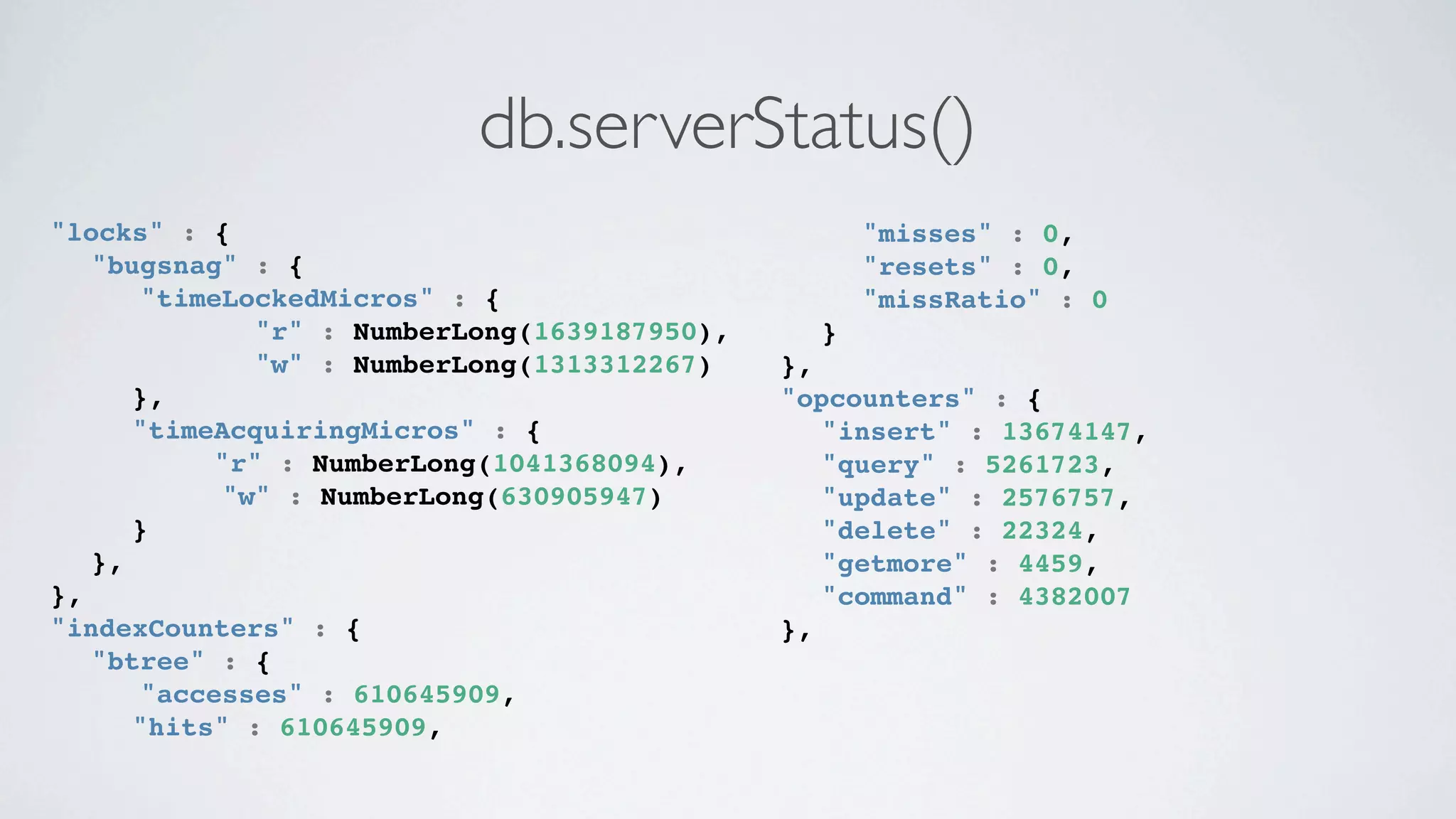 db.serverStatus()
"locks" : {                                    ! "misses" : 0,
! "bugsnag" : {                                ! "resets" : 0,
       "timeLockedMicros" : {                  ! "missRatio" : 0
           ! "r" : NumberLong(1639187950),     }
           ! "w" : NumberLong(1313312267)    },
      },                                     "opcounters" : {
      "timeAcquiringMicros" : {              ! "insert" : 13674147,
           "r" : NumberLong(1041368094),     ! "query" : 5261723,
            "w" : NumberLong(630905947)      ! "update" : 2576757,
      }                                      ! "delete" : 22324,
   },                                        ! "getmore" : 4459,
},                                           ! "command" : 4382007
"indexCounters" : {                          },
! "btree" : {
       "accesses" : 610645909,
   ! "hits" : 610645909,
 