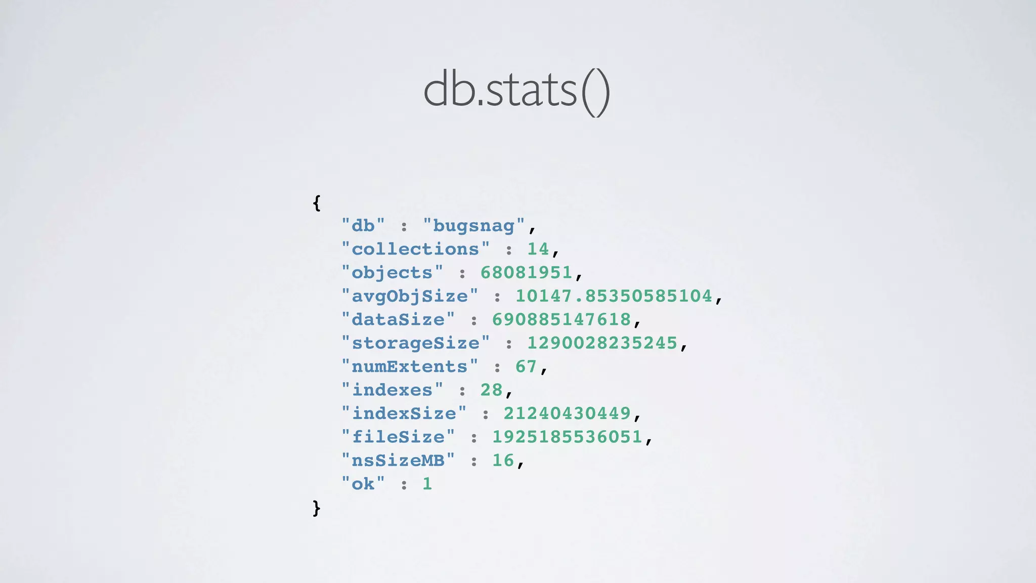 db.stats()
{
!   "db" : "bugsnag",
!   "collections" : 14,
!   "objects" : 68081951,
!   "avgObjSize" : 10147.85350585104,
!   "dataSize" : 690885147618,
!   "storageSize" : 1290028235245,
!   "numExtents" : 67,
!   "indexes" : 28,
!   "indexSize" : 21240430449,
!   "fileSize" : 1925185536051,
!   "nsSizeMB" : 16,
!   "ok" : 1
}
 