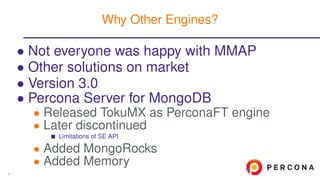 • Not everyone was happy with MMAP
• Other solutions on market
• Version 3.0
• Percona Server for MongoDB
• Released TokuMX as PerconaFT engine
• Later discontinued
Limitations of SE API
• Added MongoRocks
• Added Memory
Why Other Engines?
4
 