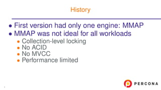 • First version had only one engine: MMAP
• MMAP was not ideal for all workloads
• Collection-level locking
• No ACID
• No MVCC
• Performance limited
History
3
 