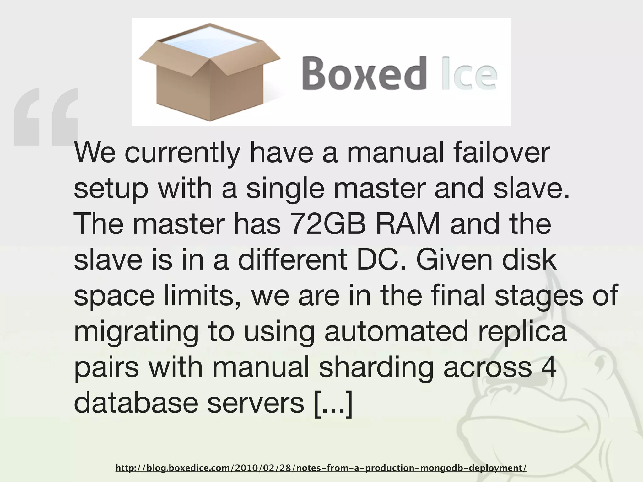 “
We currently have a manual failover
setup with a single master and slave.
The master has 72GB RAM and the
slave is in a different DC. Given disk
space limits, we are in the ﬁnal stages of
migrating to using automated replica
pairs with manual sharding across 4
database servers [...]
    http://blog.boxedice.com/2010/02/28/notes-from-a-production-mongodb-deployment/
 