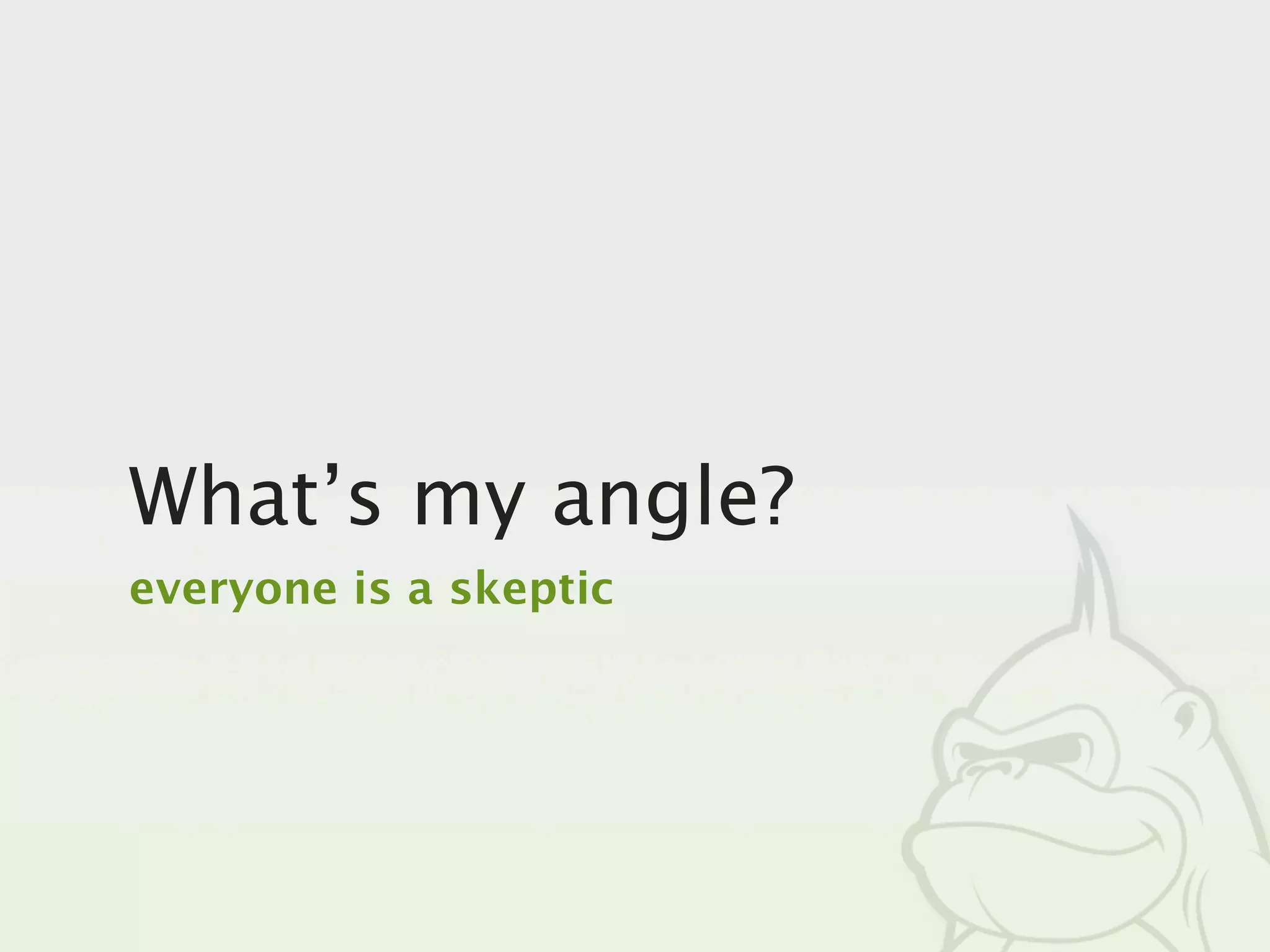 What’s my angle?
everyone is a skeptic
 