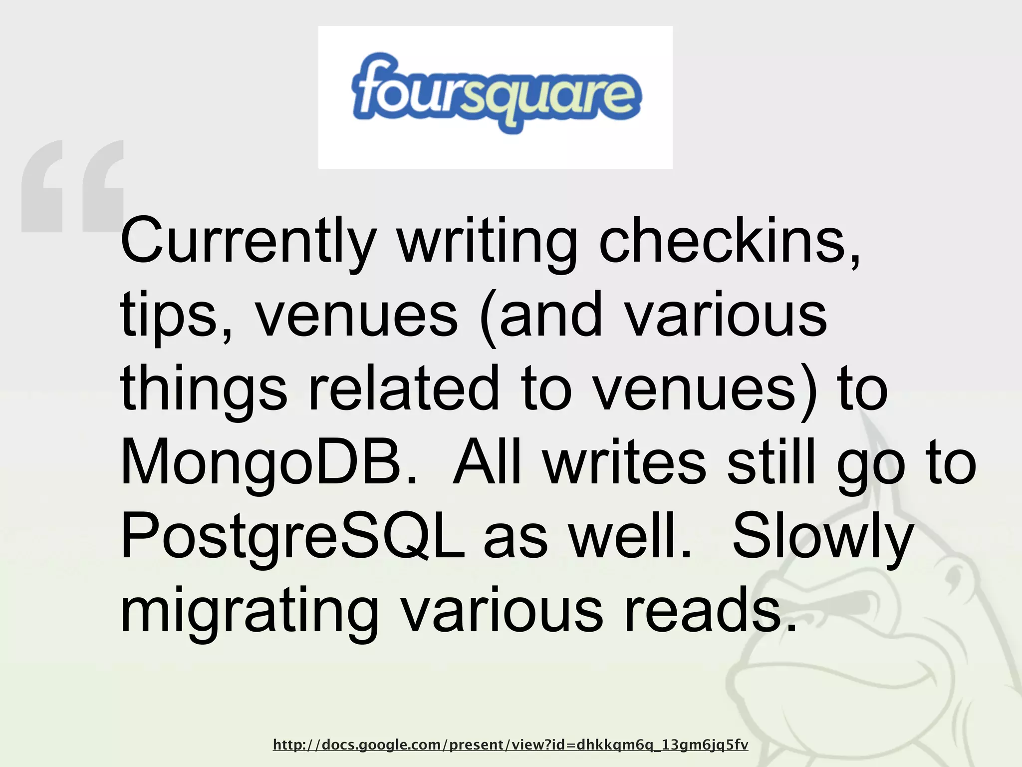 “
Currently writing checkins,
tips, venues (and various
things related to venues) to
MongoDB. All writes still go to
PostgreSQL as well. Slowly
migrating various reads.
     http://docs.google.com/present/view?id=dhkkqm6q_13gm6jq5fv
 