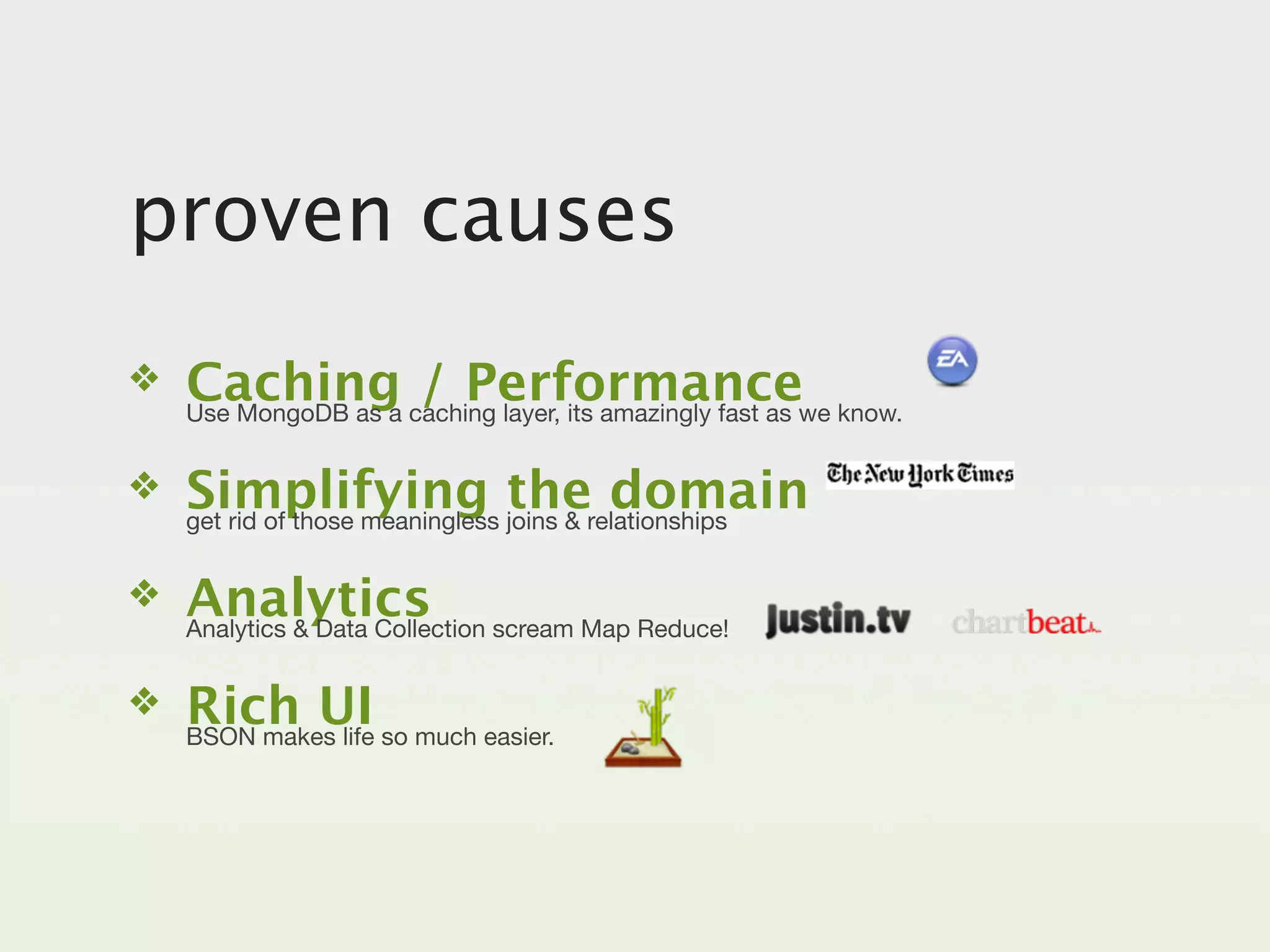 proven causes
❖   Caching caching layer, its amazingly fast as we know.
    Use MongoDB as a
                     / Performance
❖   Simplifying joins & relationships
    get rid of those meaningless
                                 the domain
❖   Analytics scream Map Reduce!
    Analytics & Data Collection


❖   Rich UI so much easier.
    BSON makes life
 