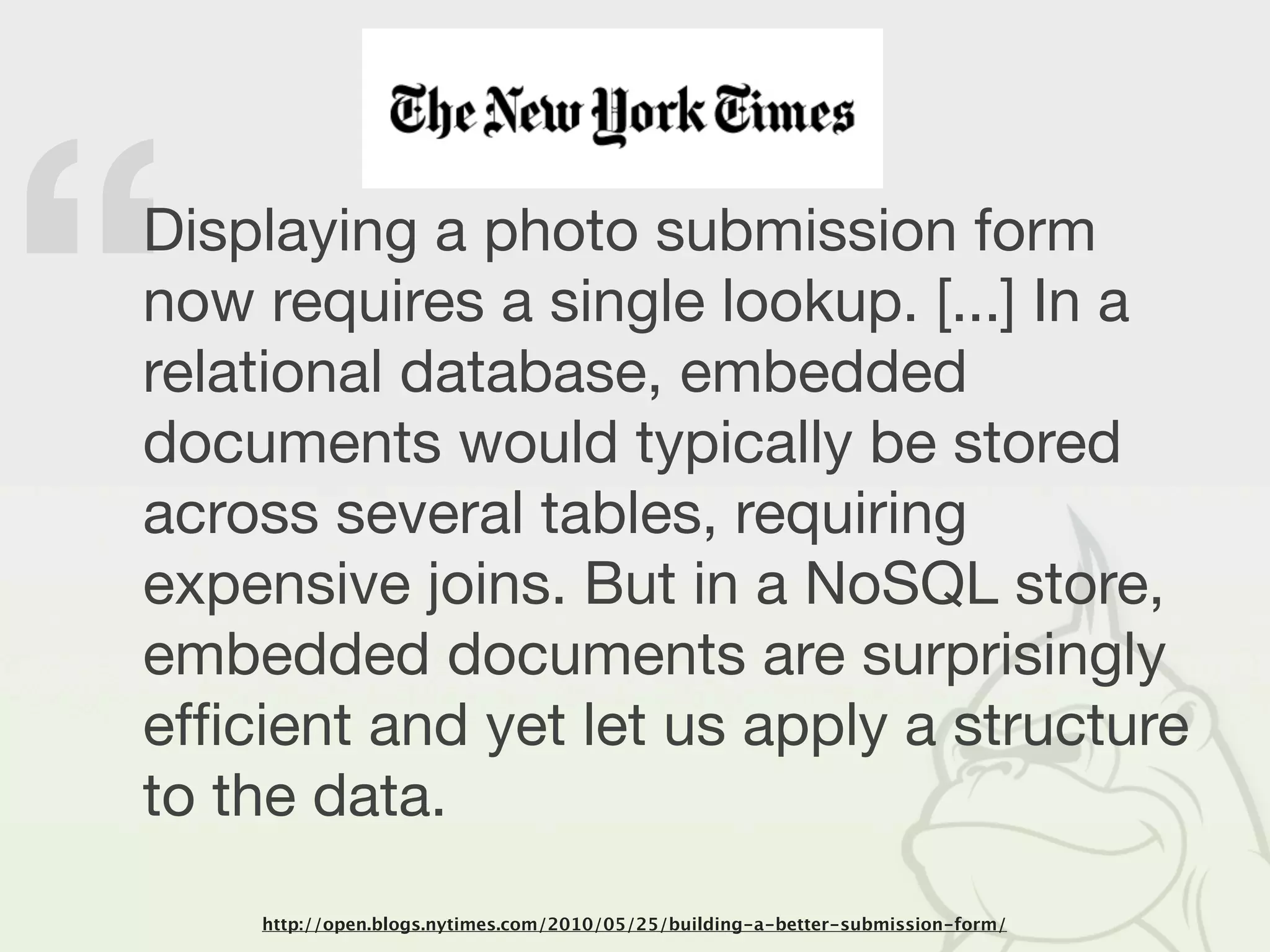 “
Displaying a photo submission form
now requires a single lookup. [...] In a
relational database, embedded
documents would typically be stored
across several tables, requiring
expensive joins. But in a NoSQL store,
embedded documents are surprisingly
efﬁcient and yet let us apply a structure
to the data.
    http://open.blogs.nytimes.com/2010/05/25/building-a-better-submission-form/
 