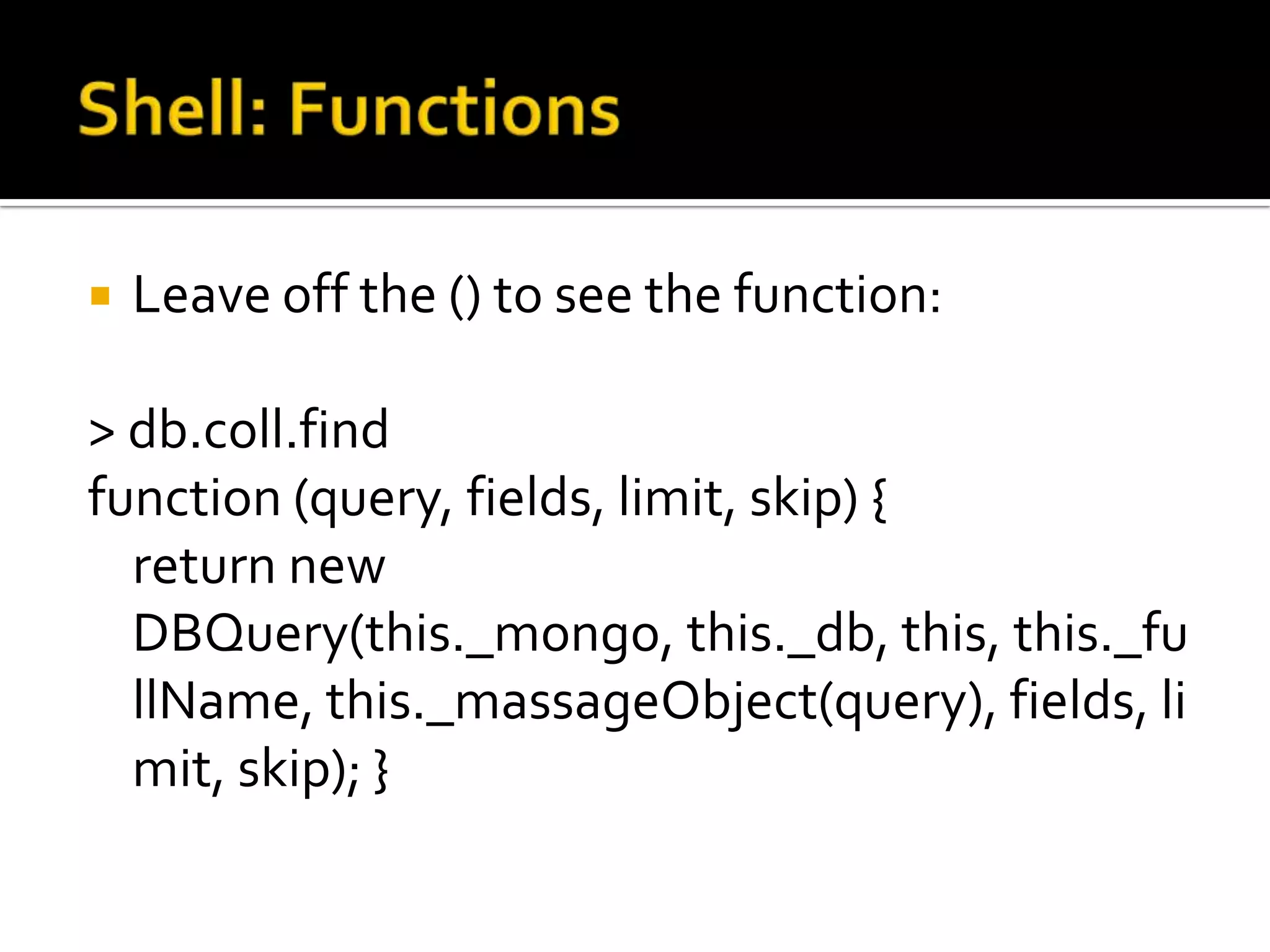 Shell: FunctionsLeave off the () to see the function:> db.coll.findfunction (query, fields, limit, skip) {    return new DBQuery(this._mongo, this._db, this, this._fullName, this._massageObject(query), fields, limit, skip); }