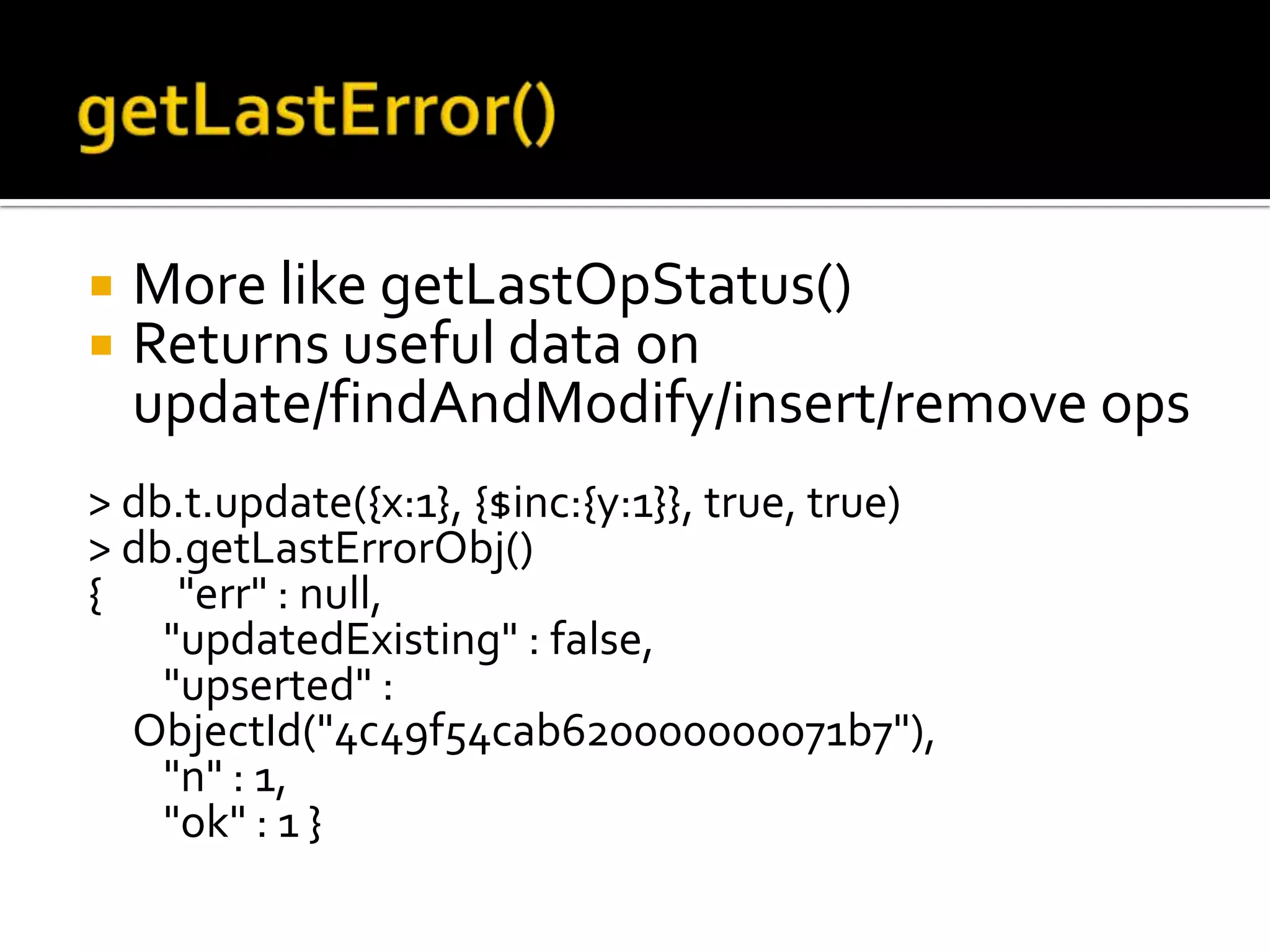 getLastError()More like getLastOpStatus()Returns useful data on update/findAndModify/insert/remove ops> db.t.update({x:1}, {$inc:{y:1}}, true, true)> db.getLastErrorObj(){        "err" : null,        "updatedExisting" : false,        "upserted" : ObjectId("4c49f54cab620000000071b7"),        "n" : 1,        "ok" : 1 }