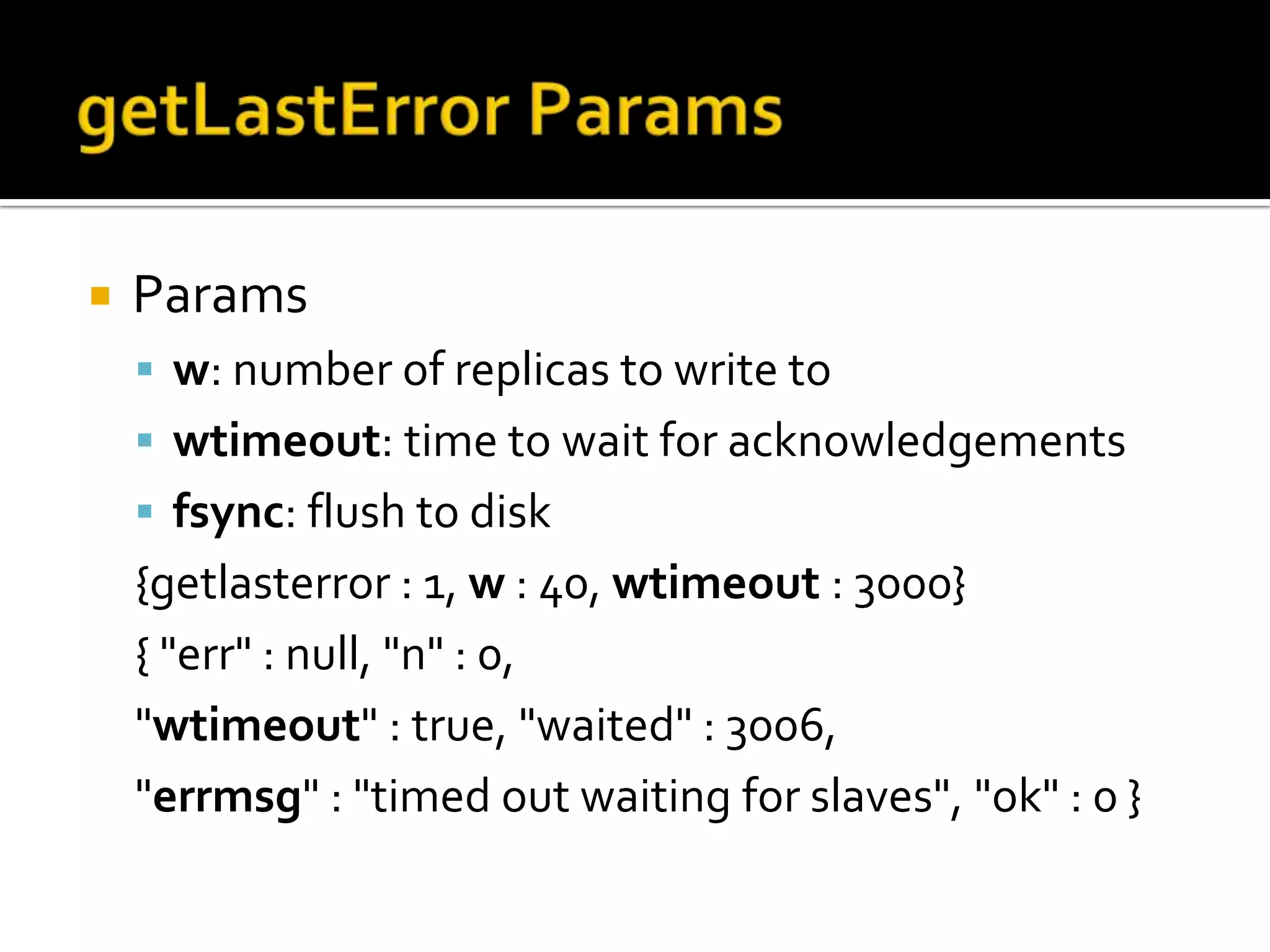 getLastErrorParamsParamsw: number of replicas to write towtimeout: time to wait for acknowledgementsfsync: flush to disk{getlasterror : 1, w : 40, wtimeout: 3000}{ "err" : null, "n" : 0, "wtimeout" : true, "waited" : 3006, "errmsg" : "timed out waiting for slaves", "ok" : 0 }  