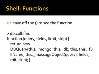Shell: FunctionsLeave off the () to see the function:> db.coll.findfunction (query, fields, limit, skip) {    return new DBQuery(this._mongo, this._db, this, this._fullName, this._massageObject(query), fields, limit, skip); }
