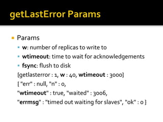 getLastErrorParamsParamsw: number of replicas to write towtimeout: time to wait for acknowledgementsfsync: flush to disk{getlasterror : 1, w : 40, wtimeout: 3000}{ "err" : null, "n" : 0, "wtimeout" : true, "waited" : 3006, "errmsg" : "timed out waiting for slaves", "ok" : 0 }  
