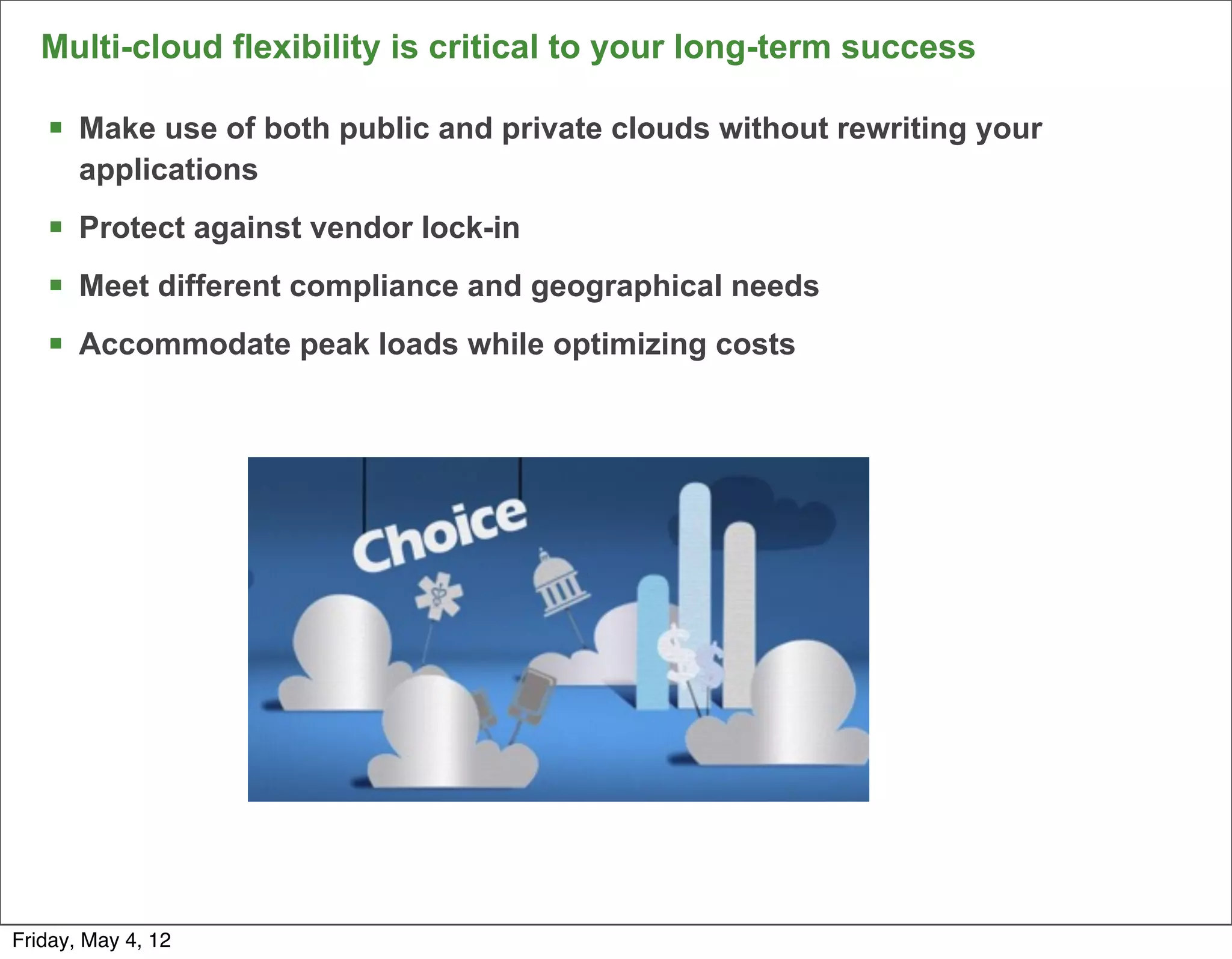 Multi-cloud flexibility is critical to your long-term success

   § Make use of both public and private clouds without rewriting your
       applications
   § Protect against vendor lock-in
   § Meet different compliance and geographical needs
   § Accommodate peak loads while optimizing costs




                                                                          9

Friday, May 4, 12
 