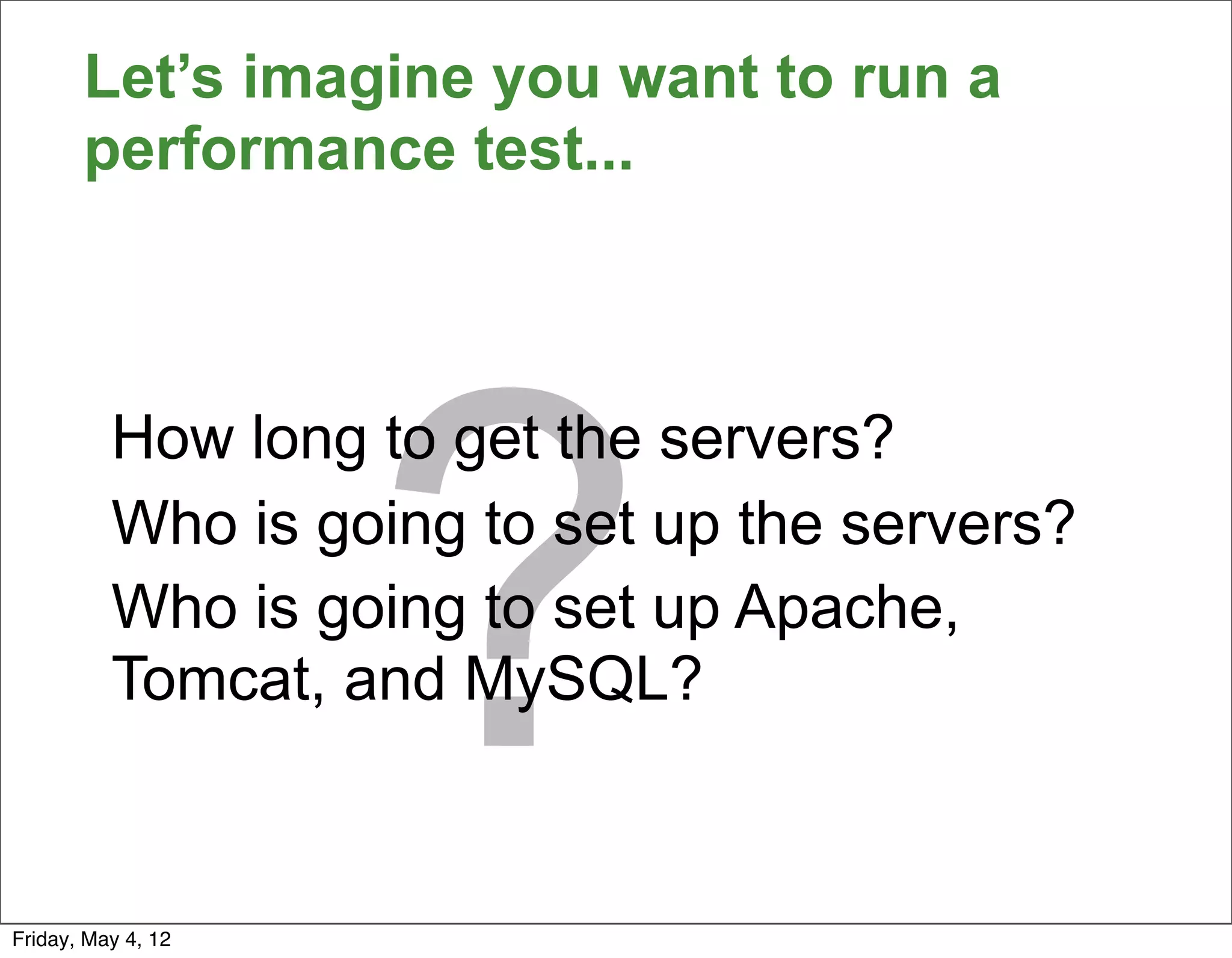 Let’s imagine you want to run a
       performance test...




                    ?
          How long to get the servers?
          Who is going to set up the servers?
          Who is going to set up Apache,
          Tomcat, and MySQL?



Friday, May 4, 12
 