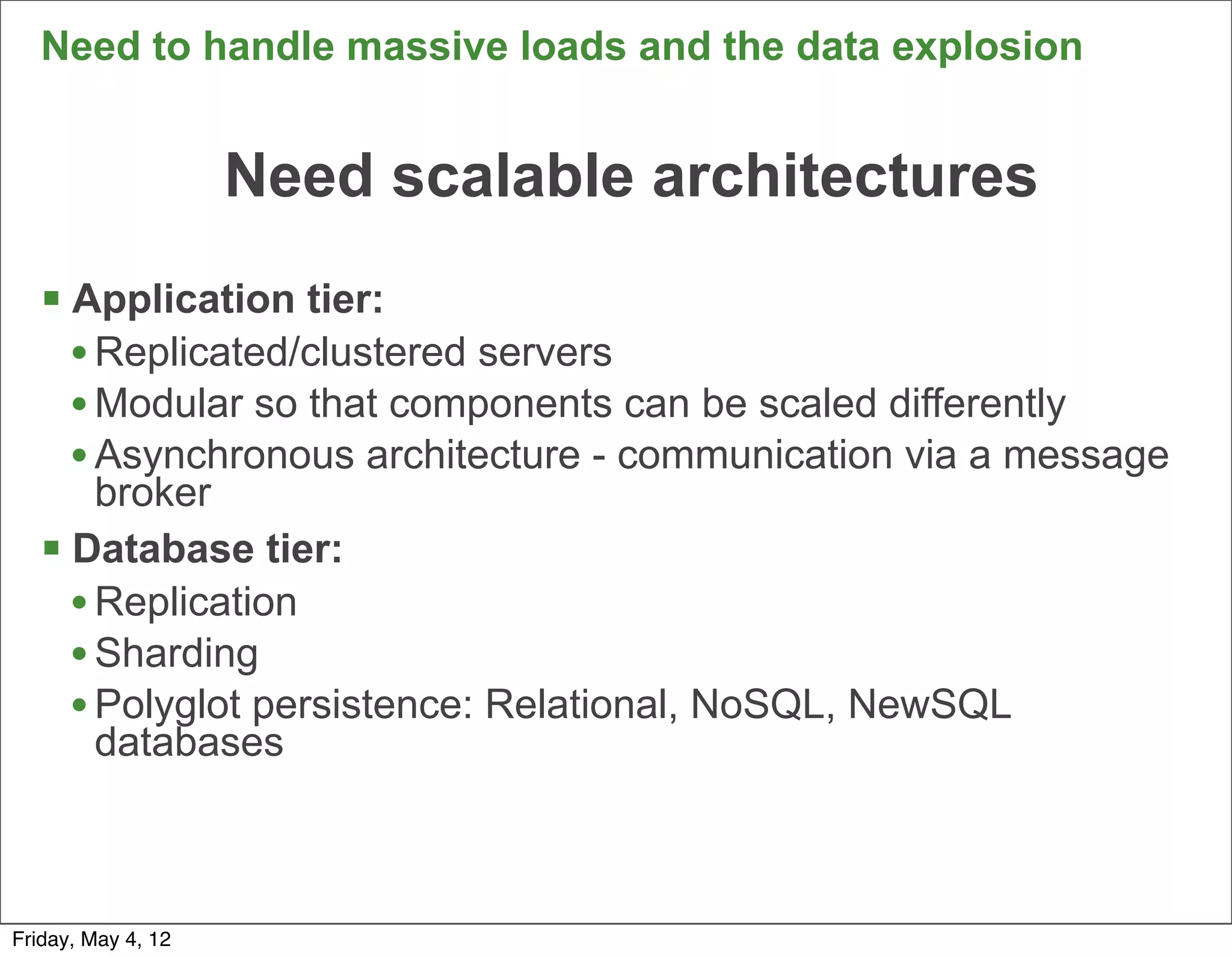 Need to handle massive loads and the data explosion


                    Need scalable architectures
   § Application tier:
      • Replicated/clustered servers
      • Modular so that components can be scaled differently
      • Asynchronous architecture - communication via a message
        broker
   § Database tier:
      • Replication
      • Sharding
      • Polyglot persistence: Relational, NoSQL, NewSQL
        databases


                                                                  20

Friday, May 4, 12
 