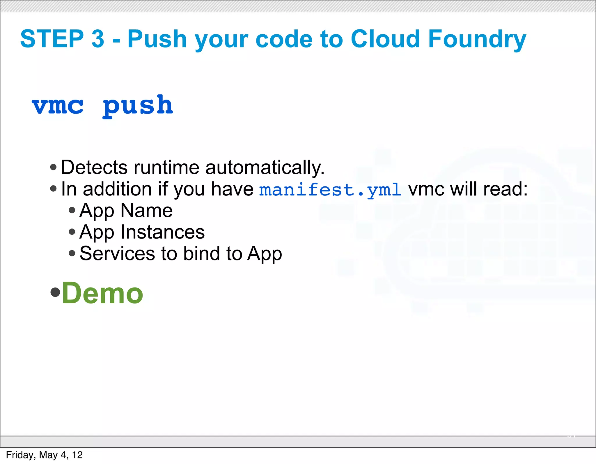 STEP 3 - Push your code to Cloud Foundry

     vmc push

         • Detects runtime automatically.
         • In addition if you have manifest.yml vmc will read:
            • App Name
            • App Instances
            • Services to bind to App
         •Demo


                                 CONFIDENTIAL
                                                                 31

Friday, May 4, 12
 