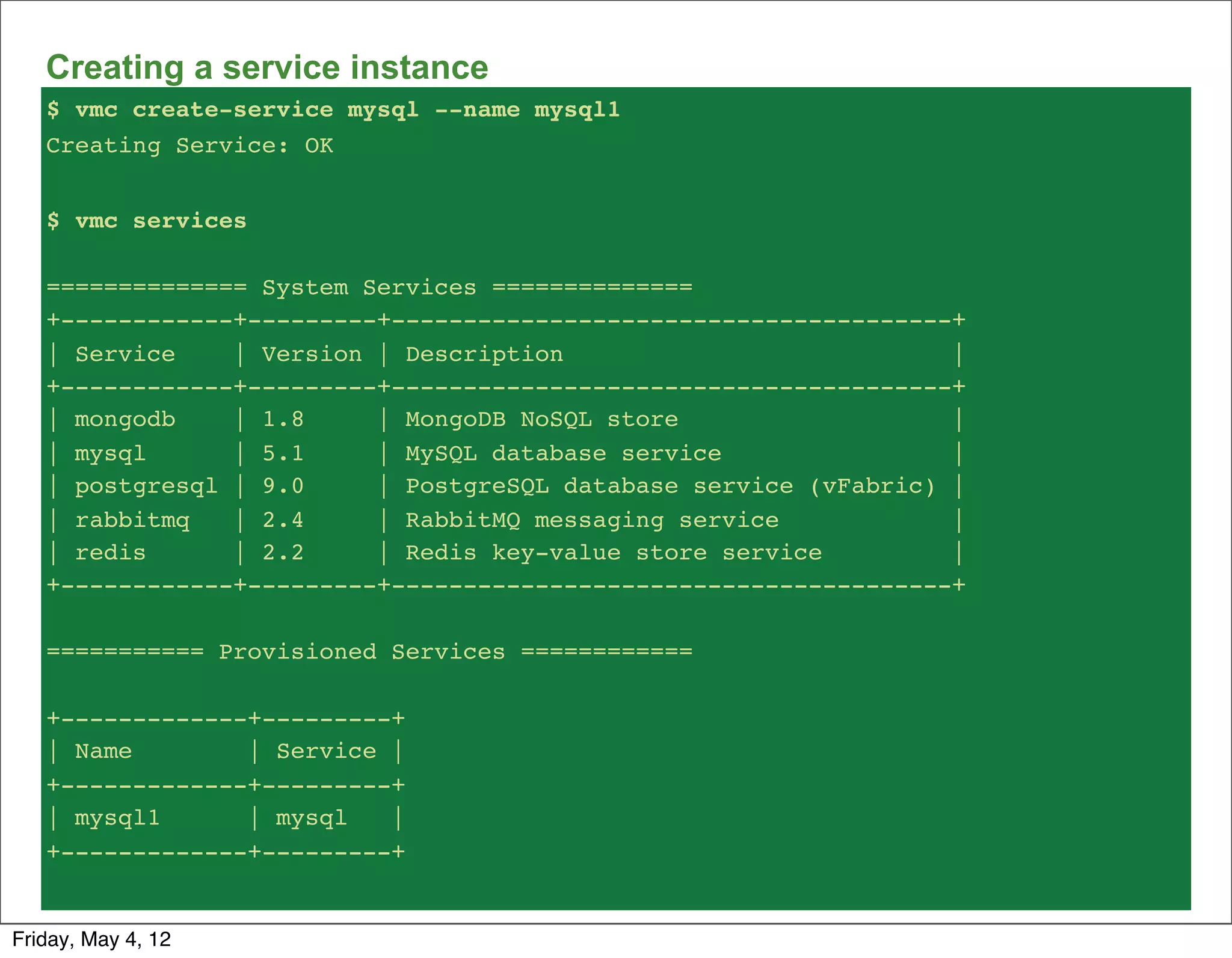 Creating a service instance
   $ vmc create-service mysql --name mysql1
   Creating Service: OK


   $ vmc services

   ============== System Services ==============
   +------------+---------+---------------------------------------+
   | Service    | Version | Description                           |
   +------------+---------+---------------------------------------+
   | mongodb    | 1.8     | MongoDB NoSQL store                   |
   | mysql      | 5.1     | MySQL database service                |
   | postgresql | 9.0     | PostgreSQL database service (vFabric) |
   | rabbitmq   | 2.4     | RabbitMQ messaging service            |
   | redis      | 2.2     | Redis key-value store service         |
   +------------+---------+---------------------------------------+

   =========== Provisioned Services ============

   +-------------+---------+
   | Name        | Service |
   +-------------+---------+
   | mysql1      | mysql   |
   +-------------+---------+


Friday, May 4, 12
 