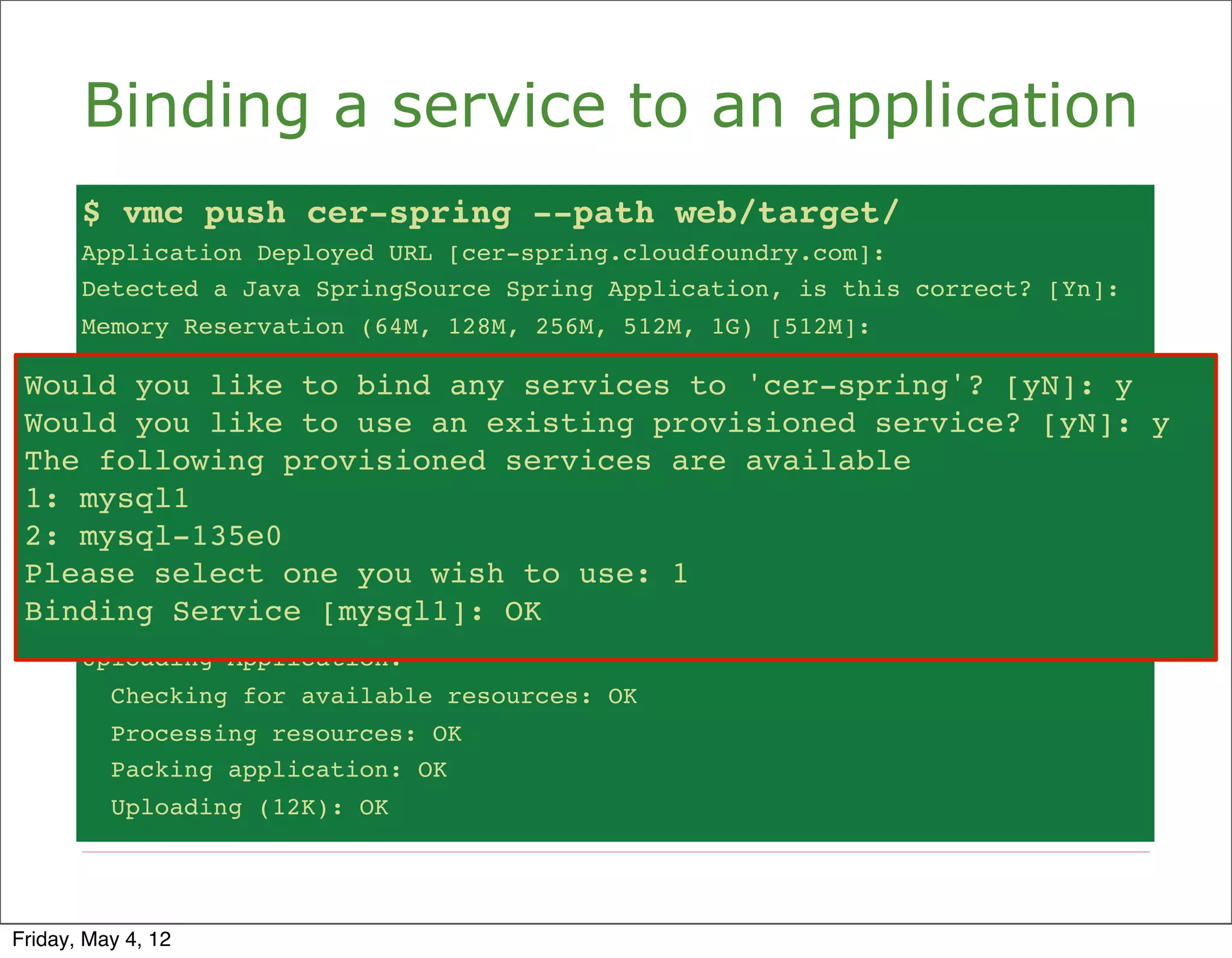 Binding a service to an application
       $ vmc push cer-spring --path web/target/
       Application Deployed URL [cer-spring.cloudfoundry.com]:
       Detected a Java SpringSource Spring Application, is this correct? [Yn]:
       Memory Reservation (64M, 128M, 256M, 512M, 1G) [512M]:
       Creating Application: OK
 Would you like to bind any services to 'cer-spring'? [yN]: y [yN]: y
     Would you like
                    to bind any services to 'cer-spring'?
 Would you like to use anan existing provisioned service? [yN]: y
     Would you like
                    to use existing provisioned service? [yN]: y
 The The following provisioned servicesavailable
      following provisioned services are are available
 1: mysql1
     1: mysql1
 2: mysql-135e0
     2: mysql-135e0
 Please select one you wish to use:use: 1
     Please select one you wish to 1
 Binding Service [mysql1]: OK OK
     Binding Service [mysql1]:
       Uploading Application:
          Checking for available resources: OK
          Processing resources: OK
          Packing application: OK
          Uploading (12K): OK




Friday, May 4, 12
 
