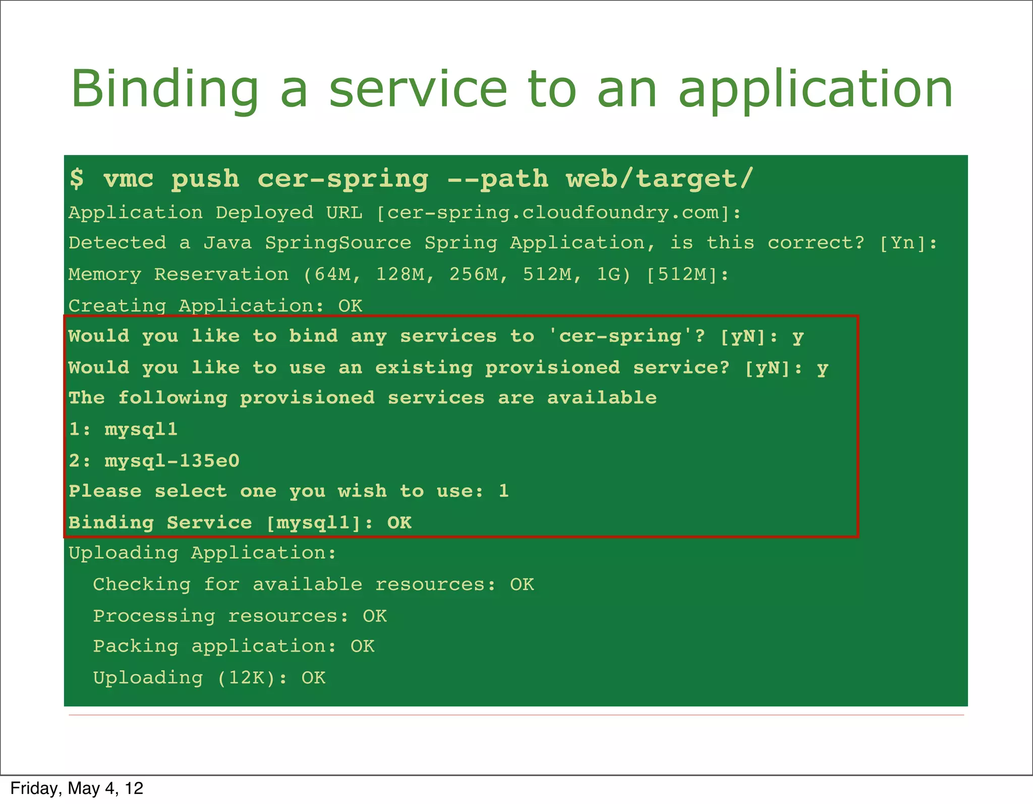 Binding a service to an application
       $ vmc push cer-spring --path web/target/
       Application Deployed URL [cer-spring.cloudfoundry.com]:
       Detected a Java SpringSource Spring Application, is this correct? [Yn]:
       Memory Reservation (64M, 128M, 256M, 512M, 1G) [512M]:
       Creating Application: OK
       Would you like to bind any services to 'cer-spring'? [yN]: y
       Would you like to use an existing provisioned service? [yN]: y
       The following provisioned services are available
       1: mysql1
       2: mysql-135e0
       Please select one you wish to use: 1
       Binding Service [mysql1]: OK
       Uploading Application:
          Checking for available resources: OK
          Processing resources: OK
          Packing application: OK
          Uploading (12K): OK




Friday, May 4, 12
 