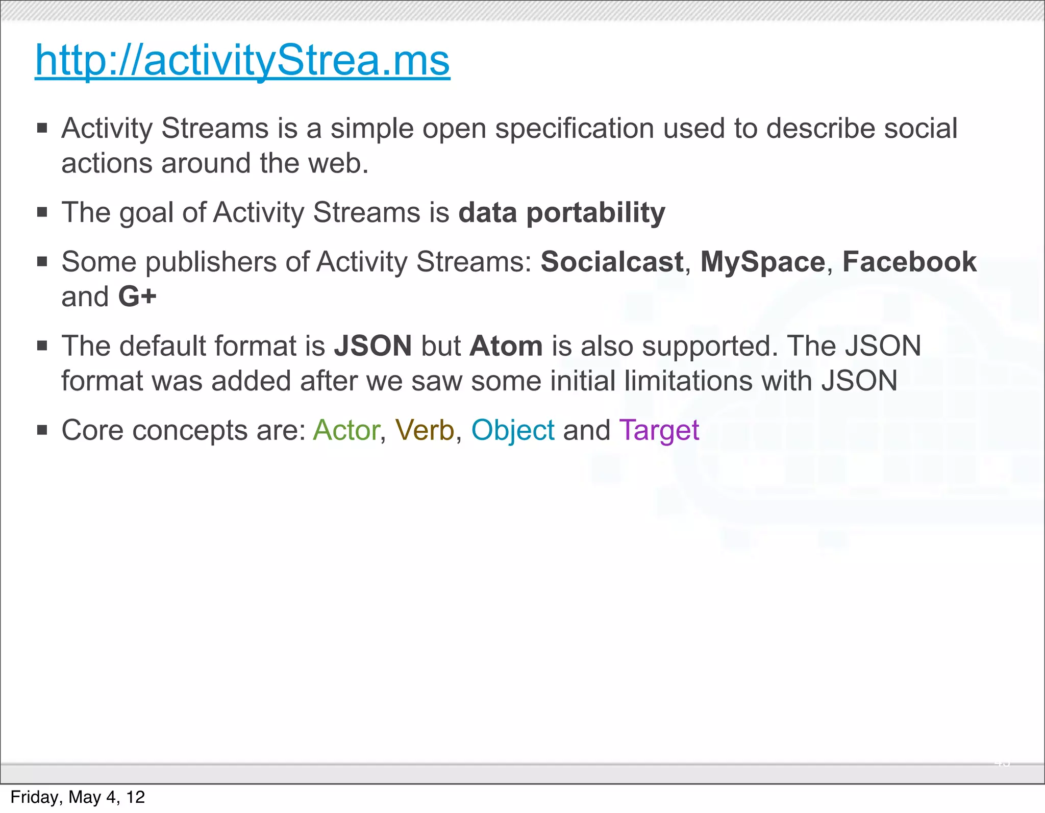 http://activityStrea.ms
   § Activity Streams is a simple open specification used to describe social
      actions around the web.
   § The goal of Activity Streams is data portability
   § Some publishers of Activity Streams: Socialcast, MySpace, Facebook
      and G+
   § The default format is JSON but Atom is also supported. The JSON
      format was added after we saw some initial limitations with JSON
   § Core concepts are: Actor, Verb, Object and Target




                                      CONFIDENTIAL
                                                                                43

Friday, May 4, 12
 