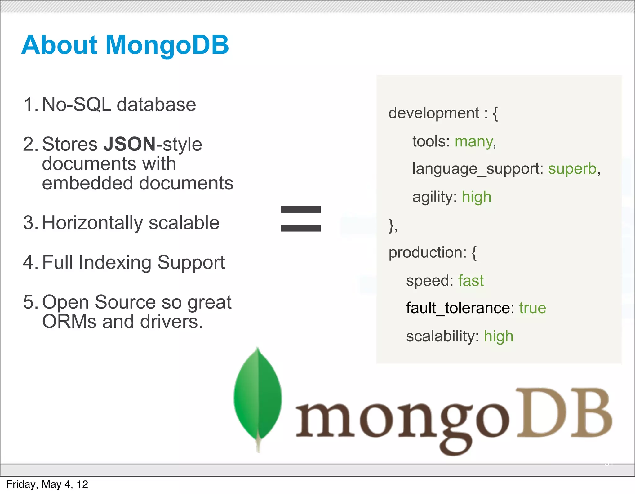 About MongoDB

   1. No-SQL database                        development : {

   2. Stores JSON-style                           tools: many,
      documents with                              language_support: superb,
      embedded documents


                              =
                                                  agility: high
   3. Horizontally scalable                  },
                                             production: {
   4. Full Indexing Support
                                                  speed: fast
   5. Open Source so great                        fault_tolerance: true
      ORMs and drivers.
                                                  scalability: high




                              CONFIDENTIAL
                                                                              51

Friday, May 4, 12
 