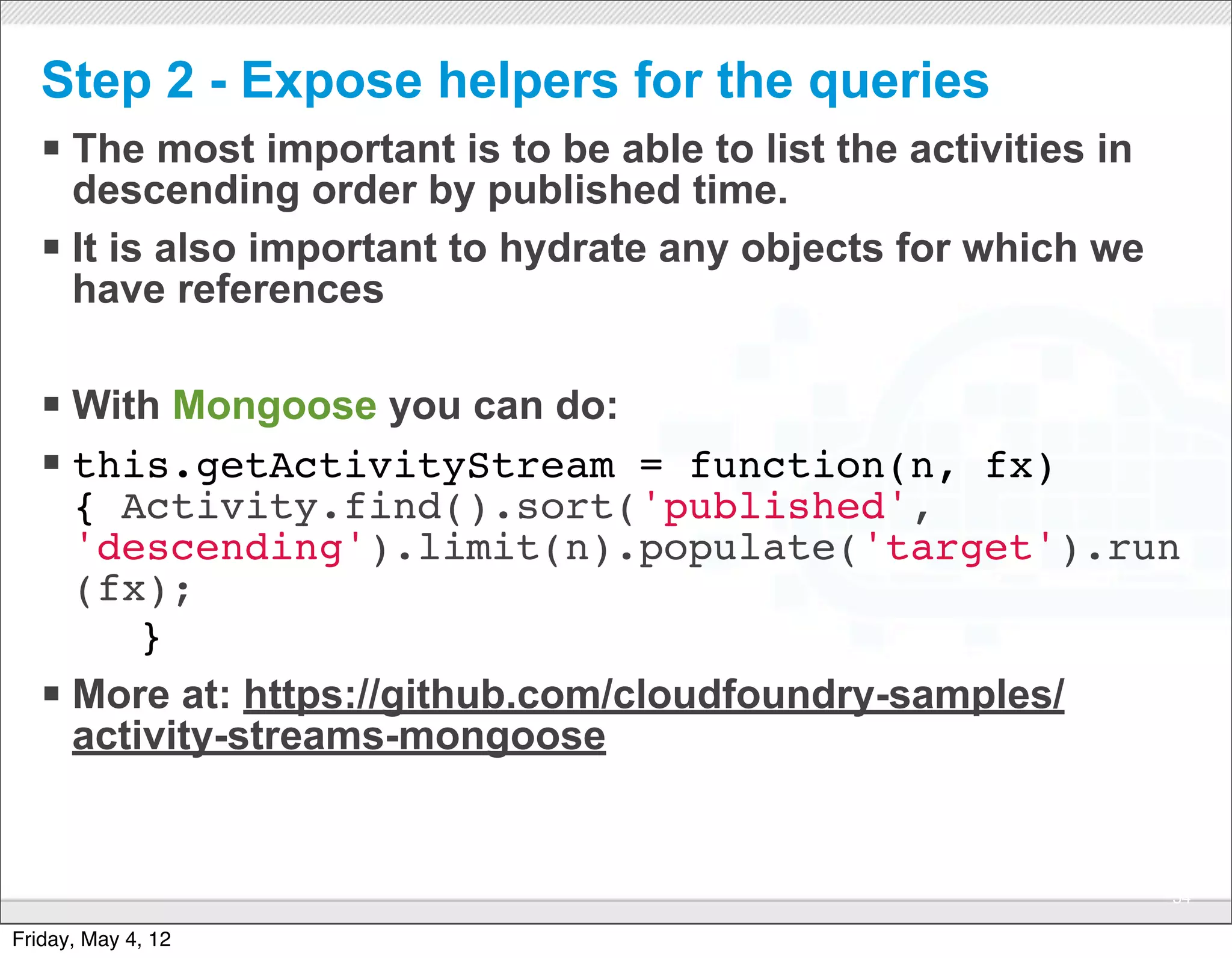 Step 2 - Expose helpers for the queries
   § The most important is to be able to list the activities in
      descending order by published time.
   § It is also important to hydrate any objects for which we
      have references

   § With Mongoose you can do: 
   § this.getActivityStream = function(n, fx)
      { Activity.find().sort('published',
      'descending').limit(n).populate('target').run
      (fx);
       }
   § More at: https://github.com/cloudfoundry-samples/
      activity-streams-mongoose


                                CONFIDENTIAL
                                                                   54

Friday, May 4, 12
 