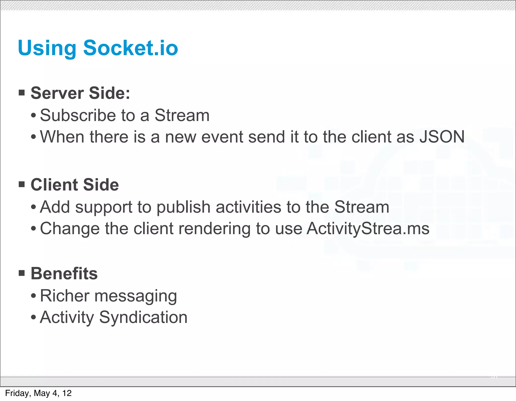 Using Socket.io

   § Server Side:
      • Subscribe to a Stream
      • When there is a new event send it to the client as JSON

   § Client Side
      • Add support to publish activities to the Stream
      • Change the client rendering to use ActivityStrea.ms

   § Benefits
      • Richer messaging
      • Activity Syndication

                                CONFIDENTIAL
                                                                  57

Friday, May 4, 12
 