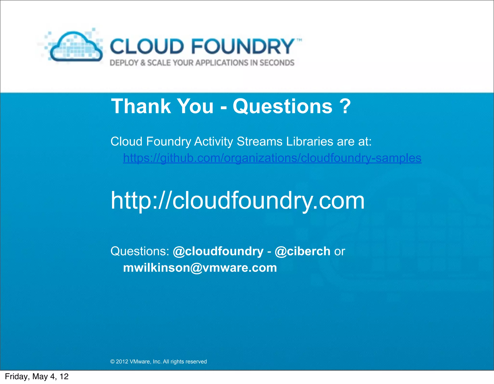 Thank You - Questions ?
                    Cloud Foundry Activity Streams Libraries are at:
                      https://github.com/organizations/cloudfoundry-samples


                    http://cloudfoundry.com
                    Questions: @cloudfoundry - @ciberch or
                     mwilkinson@vmware.com




                    © 2012 VMware, Inc. All rights reserved

Friday, May 4, 12
 