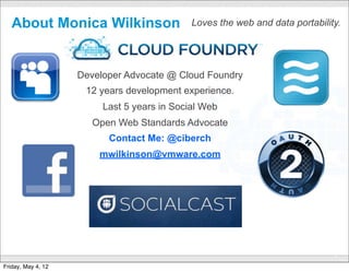 About Monica Wilkinson                            Loves the web and data portability.




                    Developer Advocate @ Cloud Foundry
                     12 years development experience.
                         Last 5 years in Social Web
                       Open Web Standards Advocate
                          Contact Me: @ciberch
                        mwilkinson@vmware.com




                                      CONFIDENTIAL
                                                                                      2

Friday, May 4, 12
 