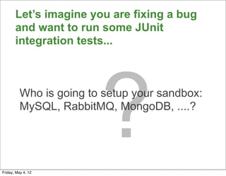 Let’s imagine you are fixing a bug
       and want to run some JUnit
       integration tests...




                         ?
          Who is going to setup your sandbox:
          MySQL, RabbitMQ, MongoDB, ....?




Friday, May 4, 12
 