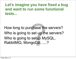 Let’s imagine you have fixed a bug
       and want to run some functional
       tests...




                    ?
      How long to purchase the servers?
      Who is going to set up the servers?
      Who is going to setup MySQL,
      RabbitMQ, MongoDB, ....?


Friday, May 4, 12
 