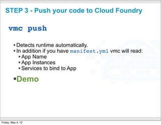 STEP 3 - Push your code to Cloud Foundry

     vmc push

         • Detects runtime automatically.
         • In addition if you have manifest.yml vmc will read:
            • App Name
            • App Instances
            • Services to bind to App
         •Demo


                                 CONFIDENTIAL
                                                                 31

Friday, May 4, 12
 