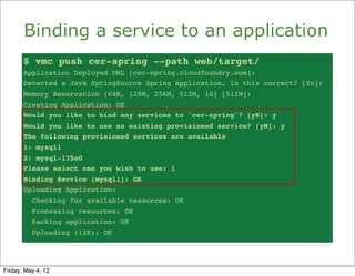 Binding a service to an application
       $ vmc push cer-spring --path web/target/
       Application Deployed URL [cer-spring.cloudfoundry.com]:
       Detected a Java SpringSource Spring Application, is this correct? [Yn]:
       Memory Reservation (64M, 128M, 256M, 512M, 1G) [512M]:
       Creating Application: OK
       Would you like to bind any services to 'cer-spring'? [yN]: y
       Would you like to use an existing provisioned service? [yN]: y
       The following provisioned services are available
       1: mysql1
       2: mysql-135e0
       Please select one you wish to use: 1
       Binding Service [mysql1]: OK
       Uploading Application:
          Checking for available resources: OK
          Processing resources: OK
          Packing application: OK
          Uploading (12K): OK




Friday, May 4, 12
 