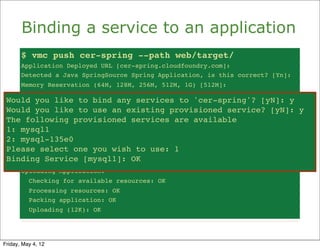 Binding a service to an application
       $ vmc push cer-spring --path web/target/
       Application Deployed URL [cer-spring.cloudfoundry.com]:
       Detected a Java SpringSource Spring Application, is this correct? [Yn]:
       Memory Reservation (64M, 128M, 256M, 512M, 1G) [512M]:
       Creating Application: OK
 Would you like to bind any services to 'cer-spring'? [yN]: y [yN]: y
     Would you like
                    to bind any services to 'cer-spring'?
 Would you like to use anan existing provisioned service? [yN]: y
     Would you like
                    to use existing provisioned service? [yN]: y
 The The following provisioned servicesavailable
      following provisioned services are are available
 1: mysql1
     1: mysql1
 2: mysql-135e0
     2: mysql-135e0
 Please select one you wish to use:use: 1
     Please select one you wish to 1
 Binding Service [mysql1]: OK OK
     Binding Service [mysql1]:
       Uploading Application:
          Checking for available resources: OK
          Processing resources: OK
          Packing application: OK
          Uploading (12K): OK




Friday, May 4, 12
 