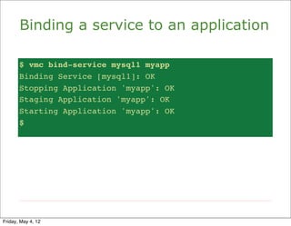 Binding a service to an application

       $ vmc bind-service mysql1 myapp
       Binding Service [mysql1]: OK
       Stopping Application 'myapp': OK
       Staging Application 'myapp': OK
       Starting Application 'myapp': OK
       $




Friday, May 4, 12
 