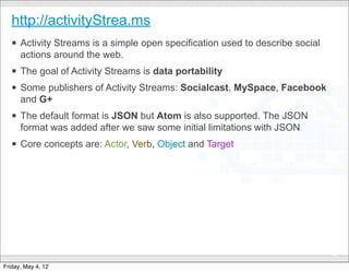 http://activityStrea.ms
   § Activity Streams is a simple open specification used to describe social
      actions around the web.
   § The goal of Activity Streams is data portability
   § Some publishers of Activity Streams: Socialcast, MySpace, Facebook
      and G+
   § The default format is JSON but Atom is also supported. The JSON
      format was added after we saw some initial limitations with JSON
   § Core concepts are: Actor, Verb, Object and Target




                                      CONFIDENTIAL
                                                                                43

Friday, May 4, 12
 