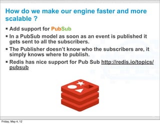 How do we make our engine faster and more
   scalable ?
   § Add support for PubSub
   § In a PubSub model as soon as an event is published it
      gets sent to all the subscribers.
   § The Publisher doesn’t know who the subscribers are, it
      simply knows where to publish.
   § Redis has nice support for Pub Sub http://redis.io/topics/
      pubsub




                               CONFIDENTIAL
                                                               55

Friday, May 4, 12
 
