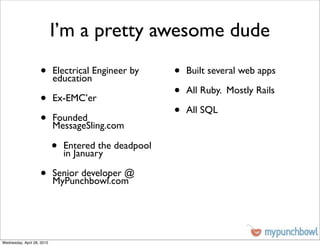 I’m a pretty awesome dude
                    •       Electrical Engineer by
                            education
                                                       •   Built several web apps


                    •       Ex-EMC’er
                                                       •   All Ruby. Mostly Rails


                    •       Founded
                                                       •   All SQL
                            MessageSling.com

                            •   Entered the deadpool
                                in January

                    •       Senior developer @
                            MyPunchbowl.com




Wednesday, April 28, 2010
 