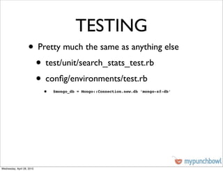 TESTING
                    • Pretty much the same as anything else
                     • test/unit/search_stats_test.rb
                     • conﬁg/environments/test.rb
                            •   $mongo_db = Mongo::Connection.new.db ‘mongo-sf-db’




Wednesday, April 28, 2010
 