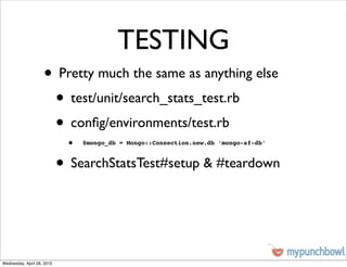 TESTING
                    • Pretty much the same as anything else
                     • test/unit/search_stats_test.rb
                     • conﬁg/environments/test.rb
                             •   $mongo_db = Mongo::Connection.new.db ‘mongo-sf-db’



                            • SearchStatsTest#setup & #teardown


Wednesday, April 28, 2010
 