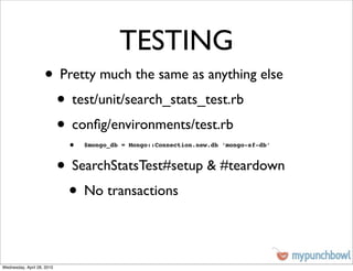 TESTING
                    • Pretty much the same as anything else
                     • test/unit/search_stats_test.rb
                     • conﬁg/environments/test.rb
                             •   $mongo_db = Mongo::Connection.new.db ‘mongo-sf-db’



                            • SearchStatsTest#setup & #teardown
                             • No transactions

Wednesday, April 28, 2010
 