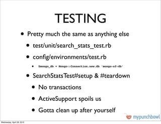 TESTING
                    • Pretty much the same as anything else
                     • test/unit/search_stats_test.rb
                     • conﬁg/environments/test.rb
                             •   $mongo_db = Mongo::Connection.new.db ‘mongo-sf-db’



                            • SearchStatsTest#setup & #teardown
                             • No transactions
                             • ActiveSupport spoils us
                             • Gotta clean up after yourself
Wednesday, April 28, 2010
 