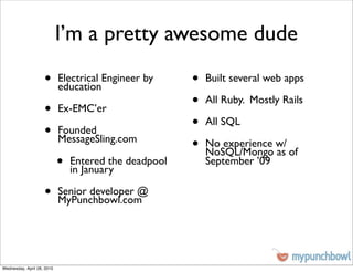 I’m a pretty awesome dude
                    •       Electrical Engineer by
                            education
                                                       •   Built several web apps


                    •       Ex-EMC’er
                                                       •   All Ruby. Mostly Rails


                    •       Founded
                                                       •   All SQL
                            MessageSling.com
                                                       •   No experience w/
                                                           NoSQL/Mongo as of
                            •   Entered the deadpool
                                in January
                                                           September ’09


                    •       Senior developer @
                            MyPunchbowl.com




Wednesday, April 28, 2010
 