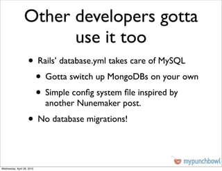 Other developers gotta
                       use it too
                    • Rails’ database.yml takes care of MySQL
                     • Gotta switch up MongoDBs on your own
                     • Simple conﬁg system ﬁle inspired by
                            another Nunemaker post.
                    • No database migrations!

Wednesday, April 28, 2010
 